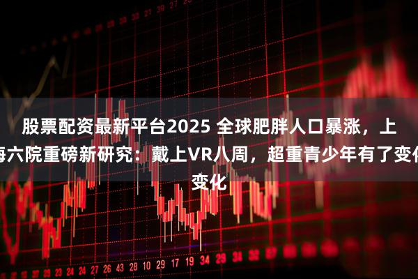 股票配资最新平台2025 全球肥胖人口暴涨,上海六院重磅新研究:戴上VR八周,超重青少年有了变化
