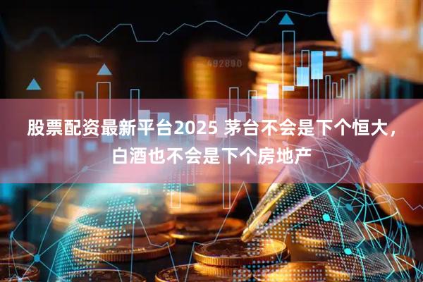 股票配资最新平台2025 茅台不会是下个恒大，白酒也不会是下个房地产