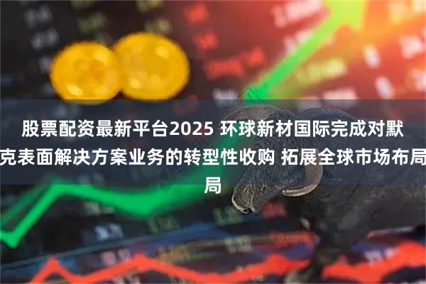 股票配资最新平台2025 环球新材国际完成对默克表面解决方案业务的转型性收购 拓展全球市场布局