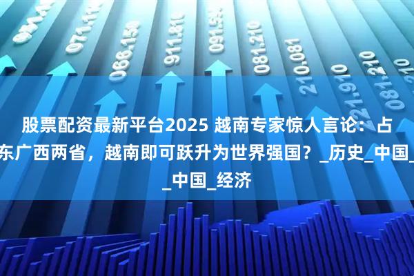 股票配资最新平台2025 越南专家惊人言论：占领广东广西两省，越南即可跃升为世界强国？_历史_中国_经济