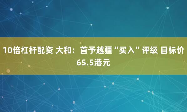 10倍杠杆配资 大和:首予越疆“买入”评级 目标价65.5港元