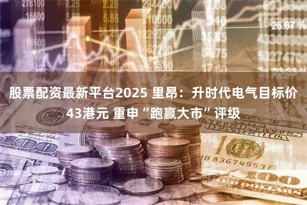股票配资最新平台2025 里昂：升时代电气目标价43港元 重申“跑赢大市”评级