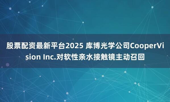 股票配资最新平台2025 库博光学公司CooperVision Inc.对软性亲水接触镜主动召回