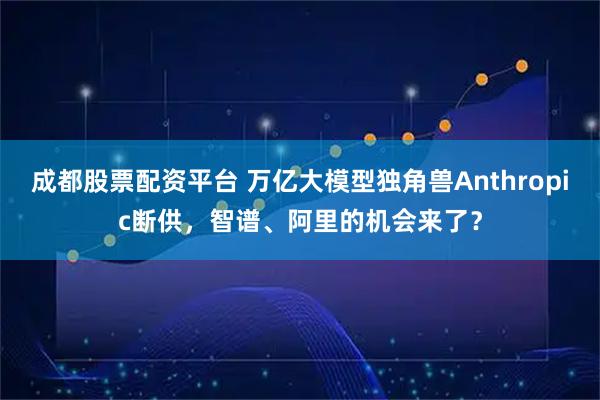 成都股票配资平台 万亿大模型独角兽Anthropic断供，智谱、阿里的机会来了？