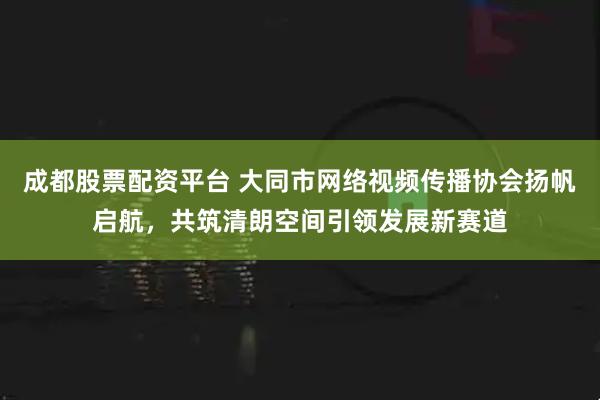 成都股票配资平台 大同市网络视频传播协会扬帆启航，共筑清朗空间引领发展新赛道