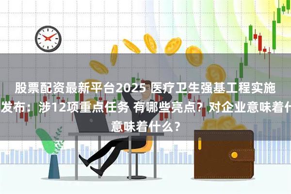 股票配资最新平台2025 医疗卫生强基工程实施方案发布:涉12项重点任务 有哪些亮点?对企业意味着什么?