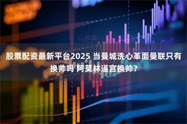 股票配资最新平台2025 当曼城洗心革面曼联只有换帅吗 阿莫林逼宫换帅?