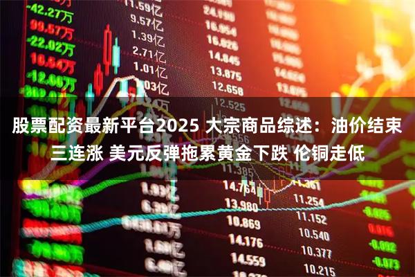 股票配资最新平台2025 大宗商品综述：油价结束三连涨 美元反弹拖累黄金下跌 伦铜走低