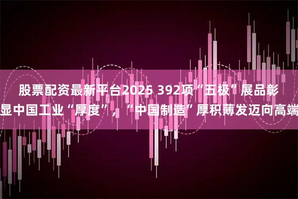 股票配资最新平台2025 392项“五极”展品彰显中国工业“厚度”,“中国制造”厚积薄发迈向高端