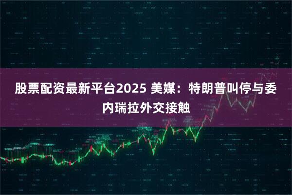 股票配资最新平台2025 美媒:特朗普叫停与委内瑞拉外交接触