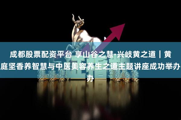成都股票配资平台 享山谷之慧·兴岐黄之道|黄庭坚香养智慧与中医美容养生之道主题讲座成功举办