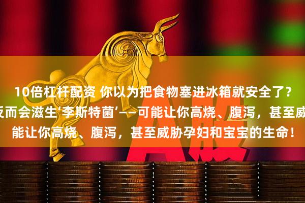 10倍杠杆配资 你以为把食物塞进冰箱就安全了?错!有些食物放冰箱反而会滋生‘李斯特菌’——可能让你高烧、腹泻,甚至威胁孕妇和宝宝的生命!