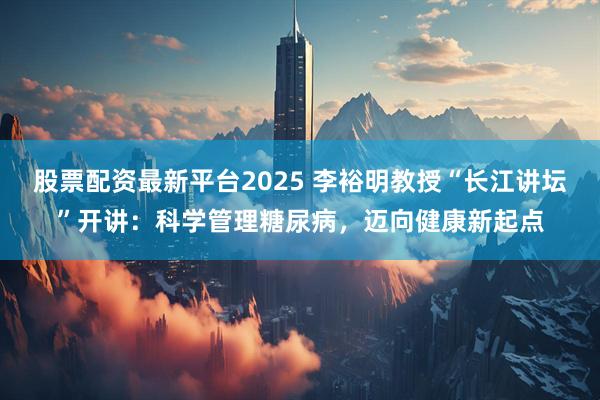 股票配资最新平台2025 李裕明教授“长江讲坛”开讲：科学管理糖尿病，迈向健康新起点