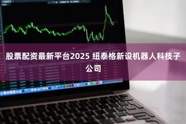 股票配资最新平台2025 纽泰格新设机器人科技子公司