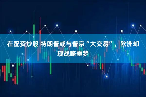 在配资炒股 特朗普或与普京“大交易”,欧洲却现战略噩梦