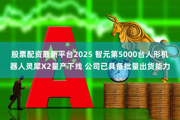 股票配资最新平台2025 智元第5000台人形机器人灵犀X2量产下线 公司已具备批量出货能力